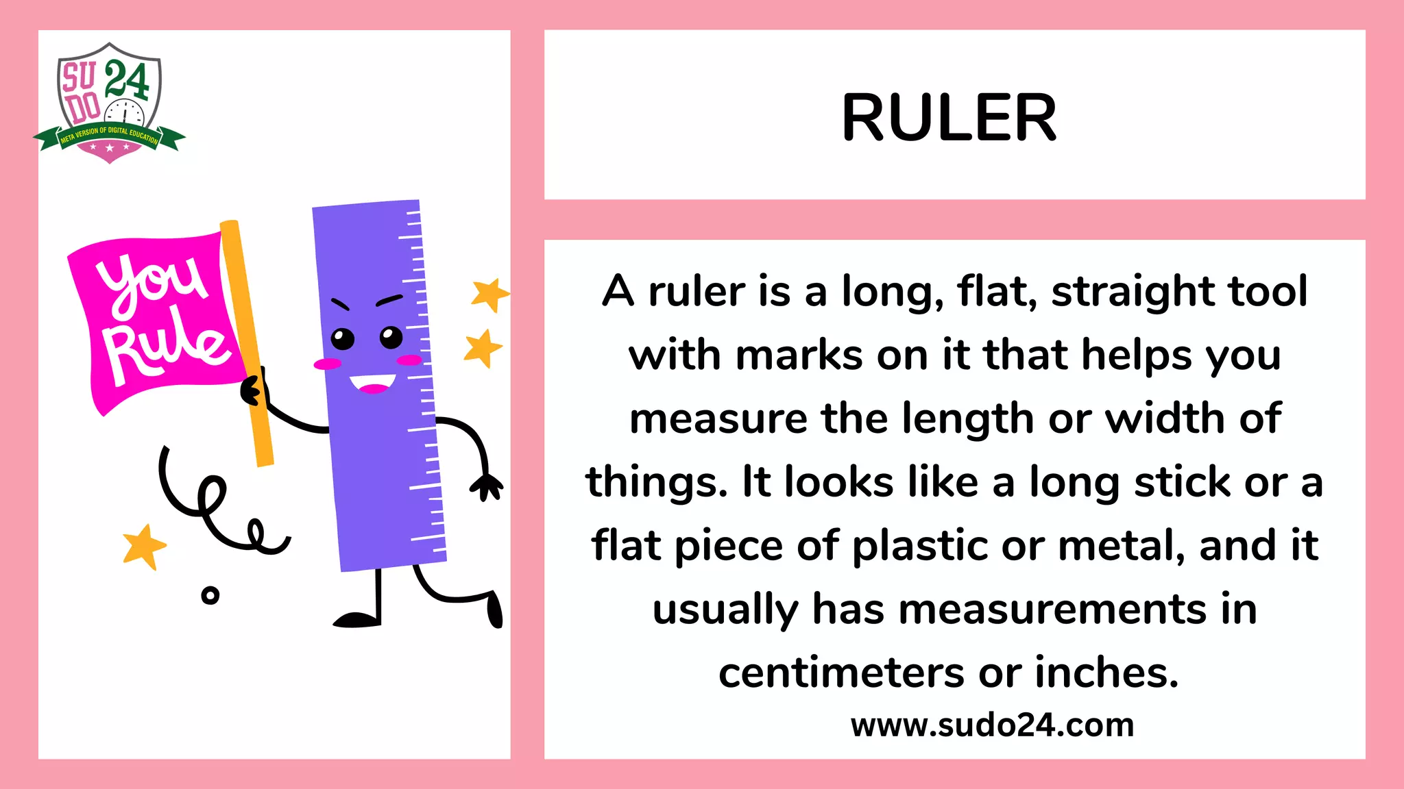 A ruler is a long, flat, straight tool
with marks on it that helps you
measure the length or width of
things. It looks like a long stick or a
flat piece of plastic or metal, and it
usually has measurements in
centimeters or inches.
RULER
www.sudo24.com
 