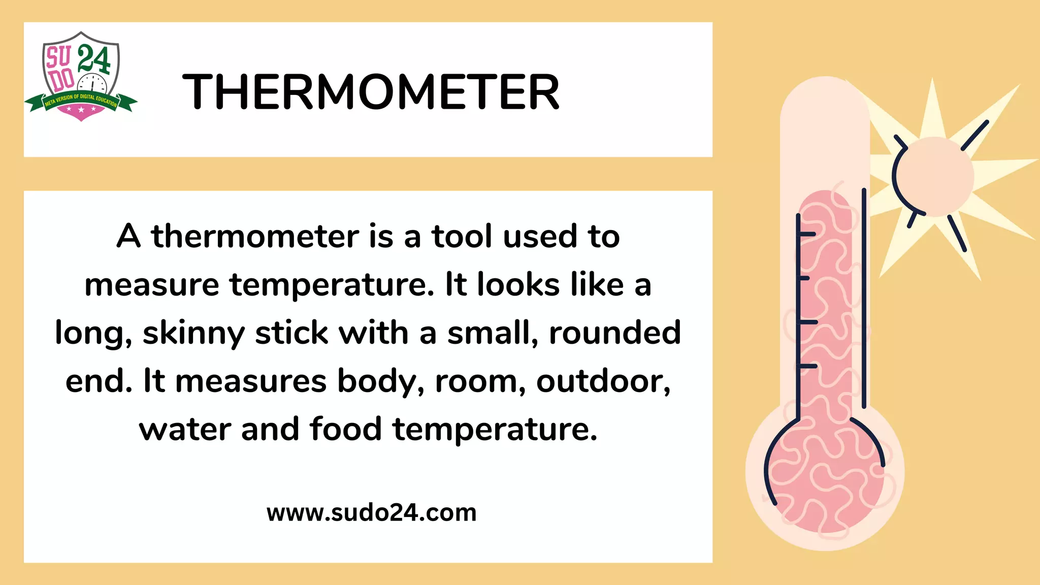 A thermometer is a tool used to
measure temperature. It looks like a
long, skinny stick with a small, rounded
end. It measures body, room, outdoor,
water and food temperature.
THERMOMETER
www.sudo24.com
 