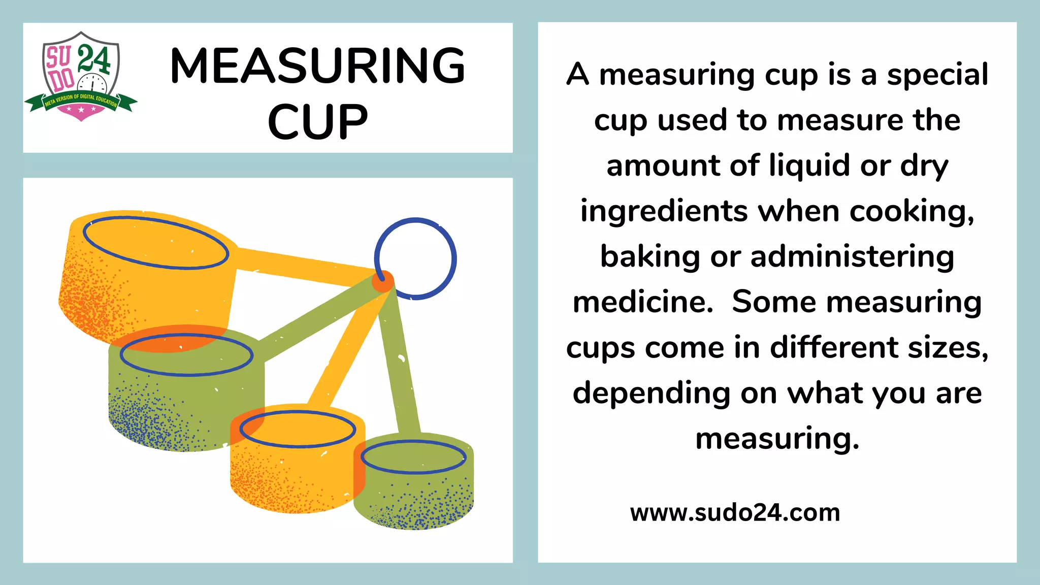 MEASURING
CUP
A measuring cup is a special
cup used to measure the
amount of liquid or dry
ingredients when cooking,
baking or administering
medicine. Some measuring
cups come in different sizes,
depending on what you are
measuring.
www.sudo24.com
 