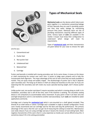 Types of Mechanical Seals

                                                       Mechanical seals are the devices which help to join
                                                       parts together in a mechanism preventing leakage
                                                       of fluid. Basically they are used in plumbing system
                                                       and they stop water leakage by maintaining
                                                       pressure they poses. Obviously there are lots of
                                                       plumbing mechanisms requiring different types of
                                                       joints. Various types of seals are available in the
                                                       market. A buyer must know their configuration to
                                                       understand which design will meet his
                                                       requirements.

                                                       Types of mechanical seals and their characteristics
                                                       are given below for your ease to choose the right
one for you:

    1. Conventional seal

    2. Pusher Seal

    3. Non-pusher Seal

    4. Unbalanced Seal

    5. Balanced Seal

    6. Cartridge

Pusher seal basically is installed with moving secondary seal. As its name shows, it moves on the sleeve
or shaft maintaining the contact over seal’s face. It assists to lodge wear properly and to help the
incorporated shaft alignment. The major advantage of this sort of seal is that they are easily available in
market. They are quite cheap and widely ranged. The disadvantage of pusher seal is that it depends
upon secondary seal. The hang-up of sleeve or shaft can always be hazardous to this seal. So if you are
expecting that the secondary seal will create any issues specially bearing weight, don’t choose pusher
seal.

Unlike pusher seal, non pusher seal doesn’t require secondary seal which is moving along on shaft. In its
installation, secondary seal is still all the time, even if the machine is working. The secondary sealing
device is not compulsory to accommodate rotary movement. Its plus point is that it can bear very low
and high temperature and it is not leveled to another seal (secondary). Such seals are installed to water
applications commonly.

Cartridge seal is having the mechanical seal which is pre-mounted on a shaft (gland included). They
directly fit on shaft sleeve or sleeve. Cartridge seal is available in single or double configuration. Pump
users mostly recommend and use cartridge seal for the best and long life performance. The primary
advantage of this seal is that the user can get rid of measuring the setting to install this. Maintenance
cost really reduces if you are using cartridge seal plus it lessens the chances of seal setting faults. Main
negative characteristic of this seal is that it is very expensive so mostly user cannot afford to buy this. It
sometimes doesn’t fit in the setting preinstalled.
 