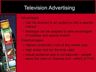 Television Advertising
• Advantages
– Can be directed to an audience with a specific
interest
– Message can be adapted to take advantages
of holidays and special events
• Disadvantages
– Highest production cost of any media type
– High dollar cost for the time used
– Actual audience size is not assured – people
leave the room or channel surf – effect of TIVO
 