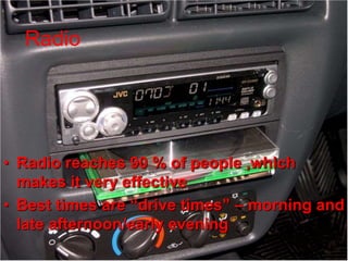Radio Advertising
• Radio reaches 90 % of people ,which
makes it very effective
• Best times are “drive times” – morning and
late afternoon/early evening
Radio
 