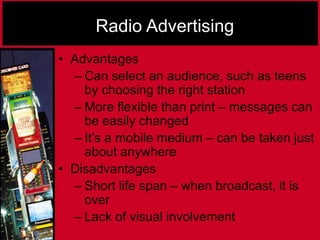 Radio Advertising
• Advantages
– Can select an audience, such as teens
by choosing the right station
– More flexible than print – messages can
be easily changed
– It’s a mobile medium – can be taken just
about anywhere
• Disadvantages
– Short life span – when broadcast, it is
over
– Lack of visual involvement
 