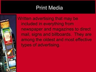 Print Media
Written advertising that may be
included in everything from
newspaper and magazines to direct
mail, signs and billboards. They are
among the oldest and most effective
types of advertising.
 