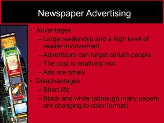 Newspaper Advertising
• Advantages
– Large readership and a high level of
reader involvement
– Advertisers can target certain people
– The cost is relatively low
– Ads are timely
• Disadvantages
– Short life
– Black and white (although many papers
are changing to color format)
 