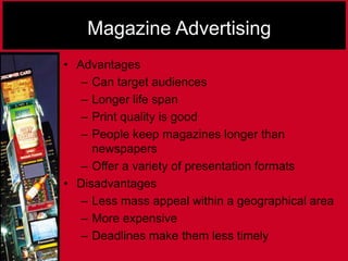 Magazine Advertising
• Advantages
– Can target audiences
– Longer life span
– Print quality is good
– People keep magazines longer than
newspapers
– Offer a variety of presentation formats
• Disadvantages
– Less mass appeal within a geographical area
– More expensive
– Deadlines make them less timely
 