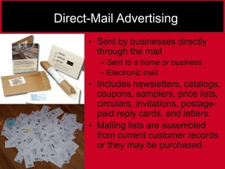 Direct-Mail Advertising
• Sent by businesses directly
through the mail
– Sent to a home or business
– Electronic mail
• Includes newsletters, catalogs,
coupons, samplers, price lists,
circulars, invitations, postage-
paid reply cards, and letters.
• Mailing lists are assembled
from current customer records
or they may be purchased.
 