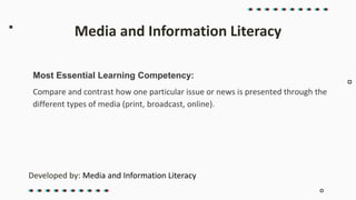 Most Essential Learning Competency:
Compare and contrast how one particular issue or news is presented through the
different types of media (print, broadcast, online).
Media and Information Literacy
Developed by: Media and Information Literacy
 