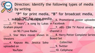 Direction: Identify the following types of media
by writing
“P” for print media, “B” for broadcast media,
and “N” for new media.
____ 1. Philippine Star Newspaper
____2. “7 Years”, a song by Lukas
Graham played
on 90.7 Love Radio
____3. Star Wars movie shown in
theaters
____4. Kapuso Mo, Jessica Soho
uploaded on
YouTube
____6. Promotional poster uploaded
in Facebook
____7. ABS- CBN TV Patrol aired on
channel 2
____8. Harry Potter Complete Series
Boxed Set
Collection
____9. Twitter
____10. Cellphone
 