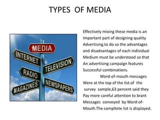 TYPES OF MEDIA
Effectively mixing these media is an
Important part of designing quality
Advertising.to do so the advantages
and disadvantages of each individual
Medium must be understood so that
An advertising campaign features
Successful combinations.
Word-of-mouth messages
Were at the top of the list.of the
survey sample,63 percent said they
Pay more careful attention to brant
Messages conveyed by Word-of-
Mouth.The compltete list is displayed.
 
