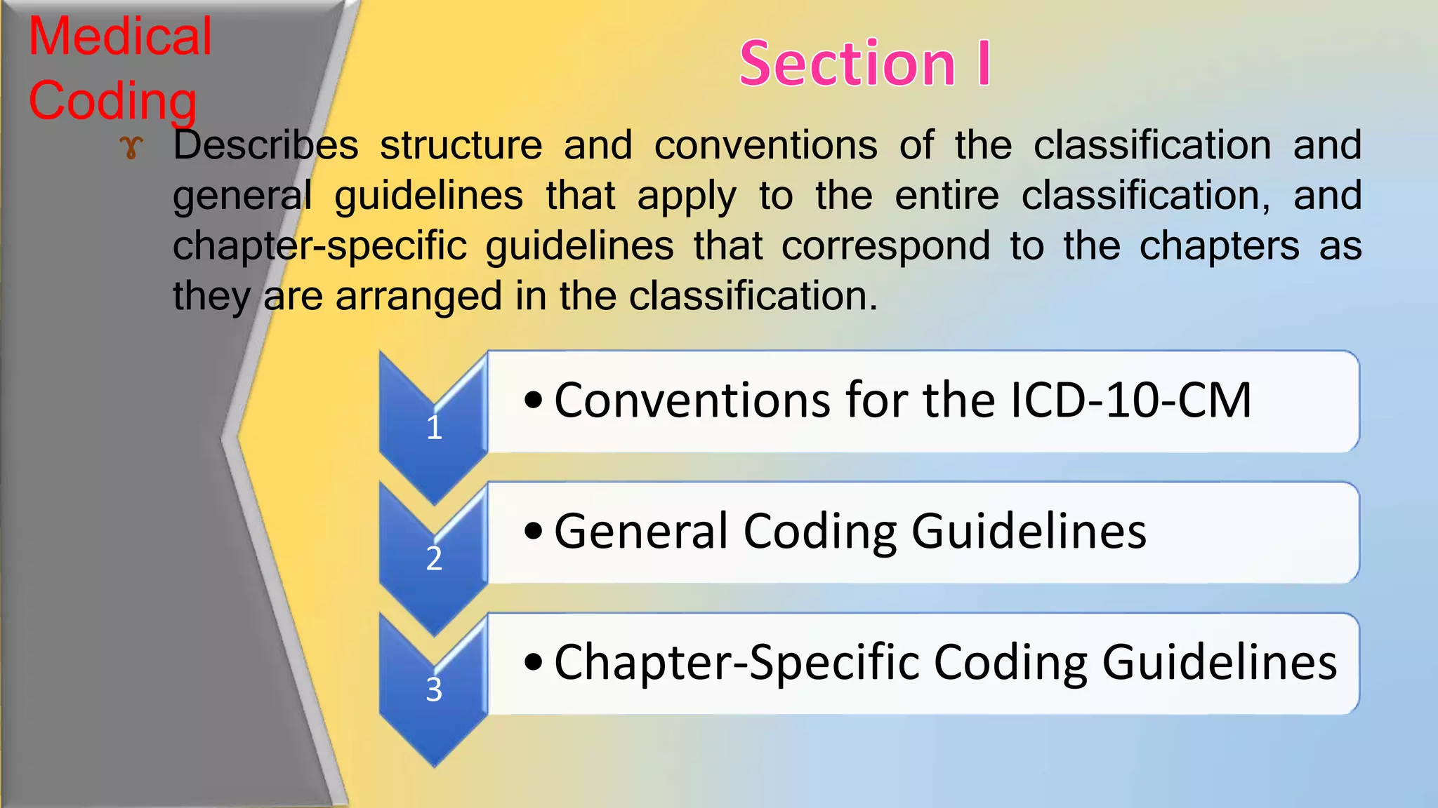 Medical
Coding
ɤ Describes structure and conventions of the classification and
general guidelines that apply to the entire classification, and
chapter-specific guidelines that correspond to the chapters as
they are arranged in the classification.
1
•Conventions for the ICD-10-CM
2
•General Coding Guidelines
3
•Chapter-Specific Coding Guidelines
 