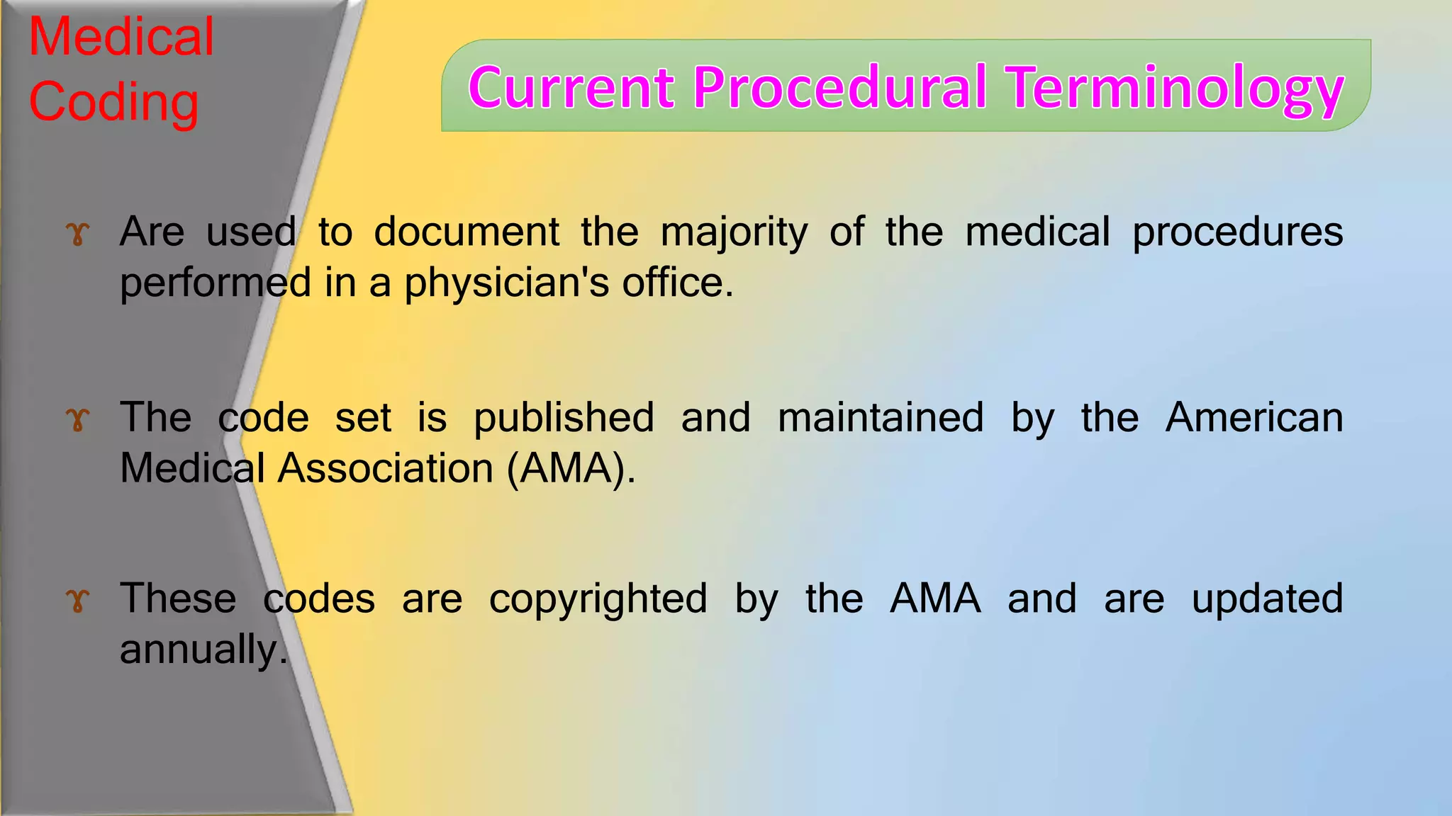 Medical
Coding
ɤ Are used to document the majority of the medical procedures
performed in a physician's office.
ɤ The code set is published and maintained by the American
Medical Association (AMA).
ɤ These codes are copyrighted by the AMA and are updated
annually.
 