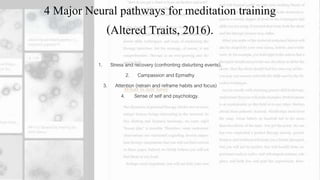 4 Major Neural pathways for meditation training
(Altered Traits, 2016).
1. Stress and recovery (confronting disturbing events).
2. Campassion and Epmathy
3. Attention (retrain and reframe habits and focus)
4. Sense of self and psychology.
 