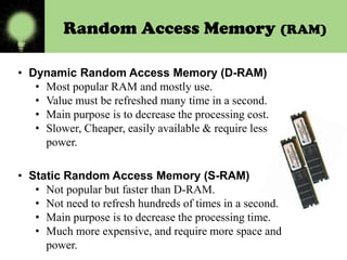 Random Access Memory (RAM)
• Dynamic Random Access Memory (D-RAM)
• Most popular RAM and mostly use.
• Value must be refreshed many time in a second.
• Main purpose is to decrease the processing cost.
• Slower, Cheaper, easily available & require less
power.
• Static Random Access Memory (S-RAM)
• Not popular but faster than D-RAM.
• Not need to refresh hundreds of times in a second.
• Main purpose is to decrease the processing time.
• Much more expensive, and require more space and
power.

 