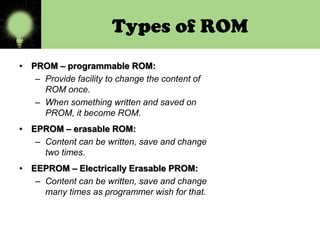 Types of ROM
• PROM – programmable ROM:
– Provide facility to change the content of
ROM once.
– When something written and saved on
PROM, it become ROM.

• EPROM – erasable ROM:
– Content can be written, save and change
two times.
• EEPROM – Electrically Erasable PROM:
– Content can be written, save and change
many times as programmer wish for that.

 
