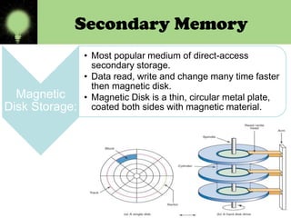 Secondary Memory

Magnetic
Disk Storage:

• Most popular medium of direct-access
secondary storage.
• Data read, write and change many time faster
then magnetic disk.
• Magnetic Disk is a thin, circular metal plate,
coated both sides with magnetic material.

 