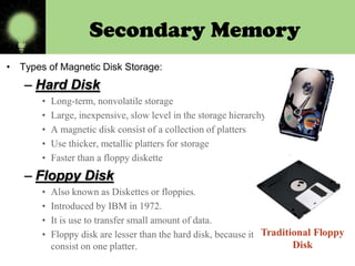 Secondary Memory
• Types of Magnetic Disk Storage:

– Hard Disk
•
•
•
•
•

Long-term, nonvolatile storage
Large, inexpensive, slow level in the storage hierarchy
A magnetic disk consist of a collection of platters
Use thicker, metallic platters for storage
Faster than a floppy diskette

– Floppy Disk
•
•
•
•

Also known as Diskettes or floppies.
Introduced by IBM in 1972.
It is use to transfer small amount of data.
Floppy disk are lesser than the hard disk, because it
consist on one platter.

 