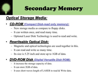 Secondary Memory
Optical Storage Media:
• CD-ROM (Compact Disk-read only memory):
– New storage media as compare to floppy disks.
– It can written once, and read many time.
– Optional Laser Disk Technology is used to read and write.

• Rewriteable Optical Disk:
– Magnetic and optical technologies are used together in this.
– It can read and write so many time.
– Its size is 5.25 inch and store up to 1GB of data.

• DVD-ROM Disk (Digital Versatile Disk ROM):
– It increase the storage capacity of data.
– It can store 2GB of data.
– It uses short waves length of LASER to read & Write data.

 