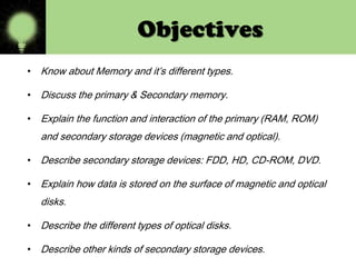 Objectives
• Know about Memory and it’s different types.
• Discuss the primary & Secondary memory.
• Explain the function and interaction of the primary (RAM, ROM)

and secondary storage devices (magnetic and optical).
• Describe secondary storage devices: FDD, HD, CD-ROM, DVD.
• Explain how data is stored on the surface of magnetic and optical

disks.
• Describe the different types of optical disks.
• Describe other kinds of secondary storage devices.

 