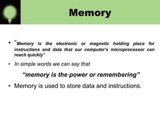 Memory
• “Memory

is the electronic or magnetic holding place for
instructions and data that our computer’s microprocessor can
reach quickly”

• In simple words we can say that

“memory is the power or remembering”
• Memory is used to store data and instructions.

 