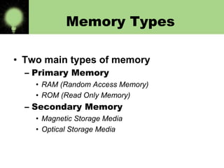 Memory Types
• Two main types of memory
– Primary Memory
• RAM (Random Access Memory)
• ROM (Read Only Memory)

– Secondary Memory
• Magnetic Storage Media
• Optical Storage Media

 