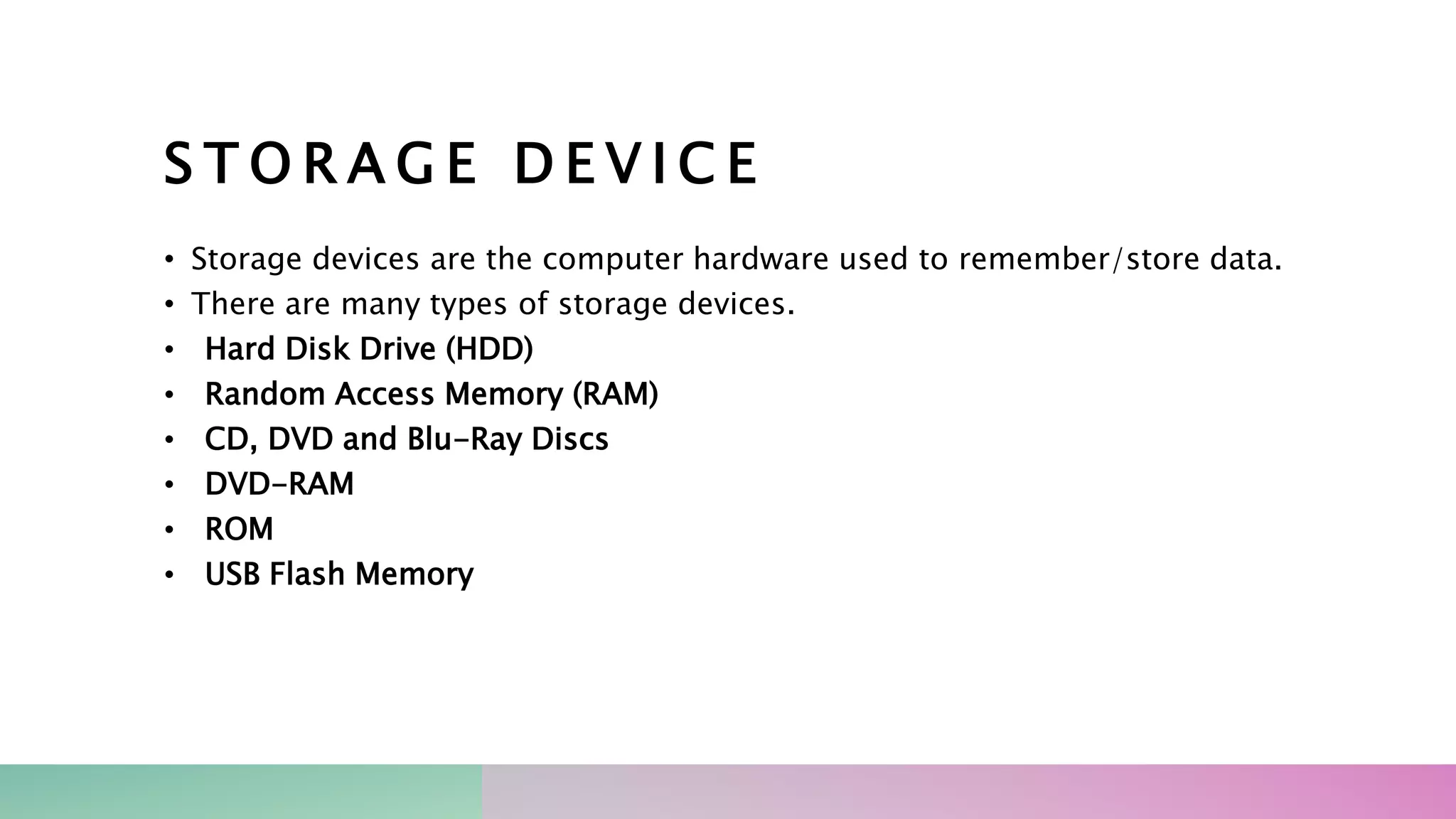 S T O R A G E D E V I C E
• Storage devices are the computer hardware used to remember/store data.
• There are many types of storage devices.
• Hard Disk Drive (HDD)
• Random Access Memory (RAM)
• CD, DVD and Blu-Ray Discs
• DVD-RAM
• ROM
• USB Flash Memory
 