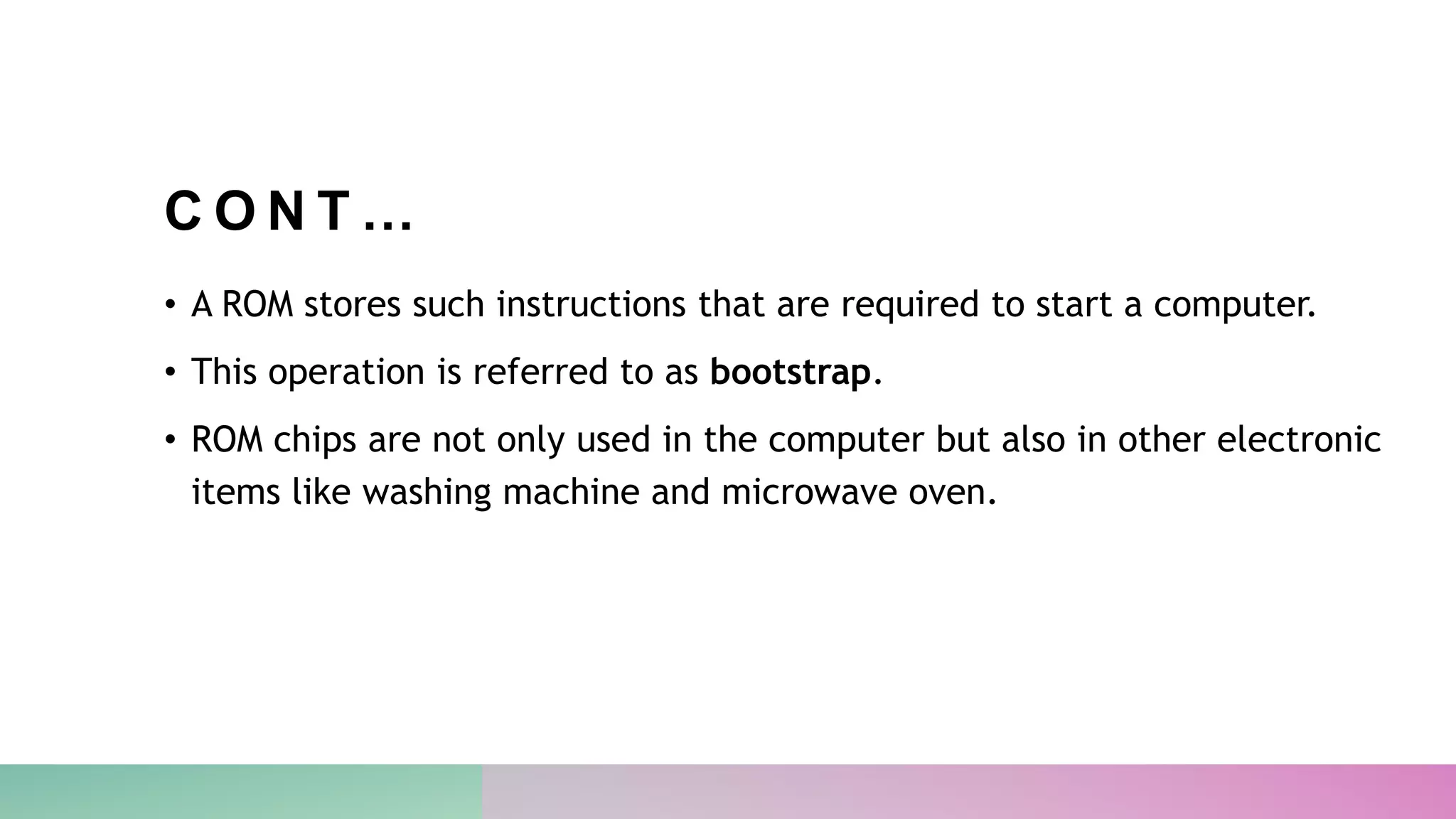 C O N T …
• A ROM stores such instructions that are required to start a computer.
• This operation is referred to as bootstrap.
• ROM chips are not only used in the computer but also in other electronic
items like washing machine and microwave oven.
 