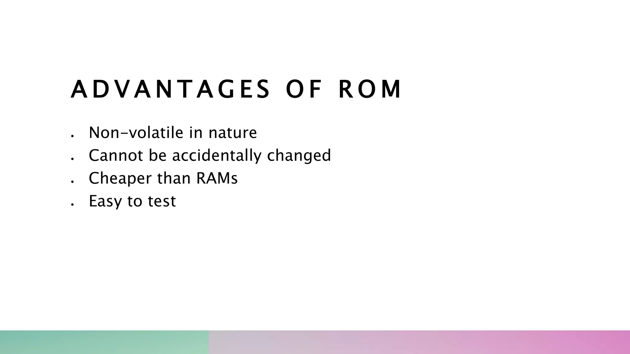 A D V A N T A G E S O F R O M
 Non-volatile in nature
 Cannot be accidentally changed
 Cheaper than RAMs
 Easy to test
 