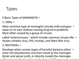 Types
•
5 Basic Types of MENINGITIS
•
1. VIRAL
•
Most common type of meningitis Usually mild and goes
away on its own without causing long-term problems
Most often caused by a group of viruses
•
called 'enteroviruses," which include common viruses like
herpes simplex virus, HIV, mumps, and West Nile virus
•
2. BACTERIAL
•
Develops when certain types of harmful bacteria either
enter the bloodstream and then travel to the meninges
(brain and spinal cord), or directly invade the meninges
 