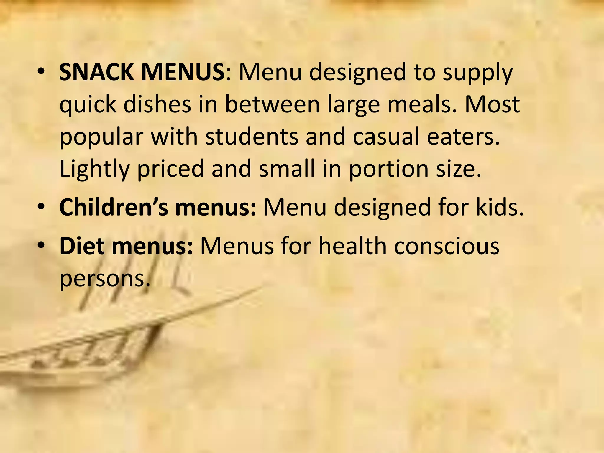 • SNACK MENUS: Menu designed to supply
quick dishes in between large meals. Most
popular with students and casual eaters.
Lightly priced and small in portion size.
• Children’s menus: Menu designed for kids.
• Diet menus: Menus for health conscious
persons.
 