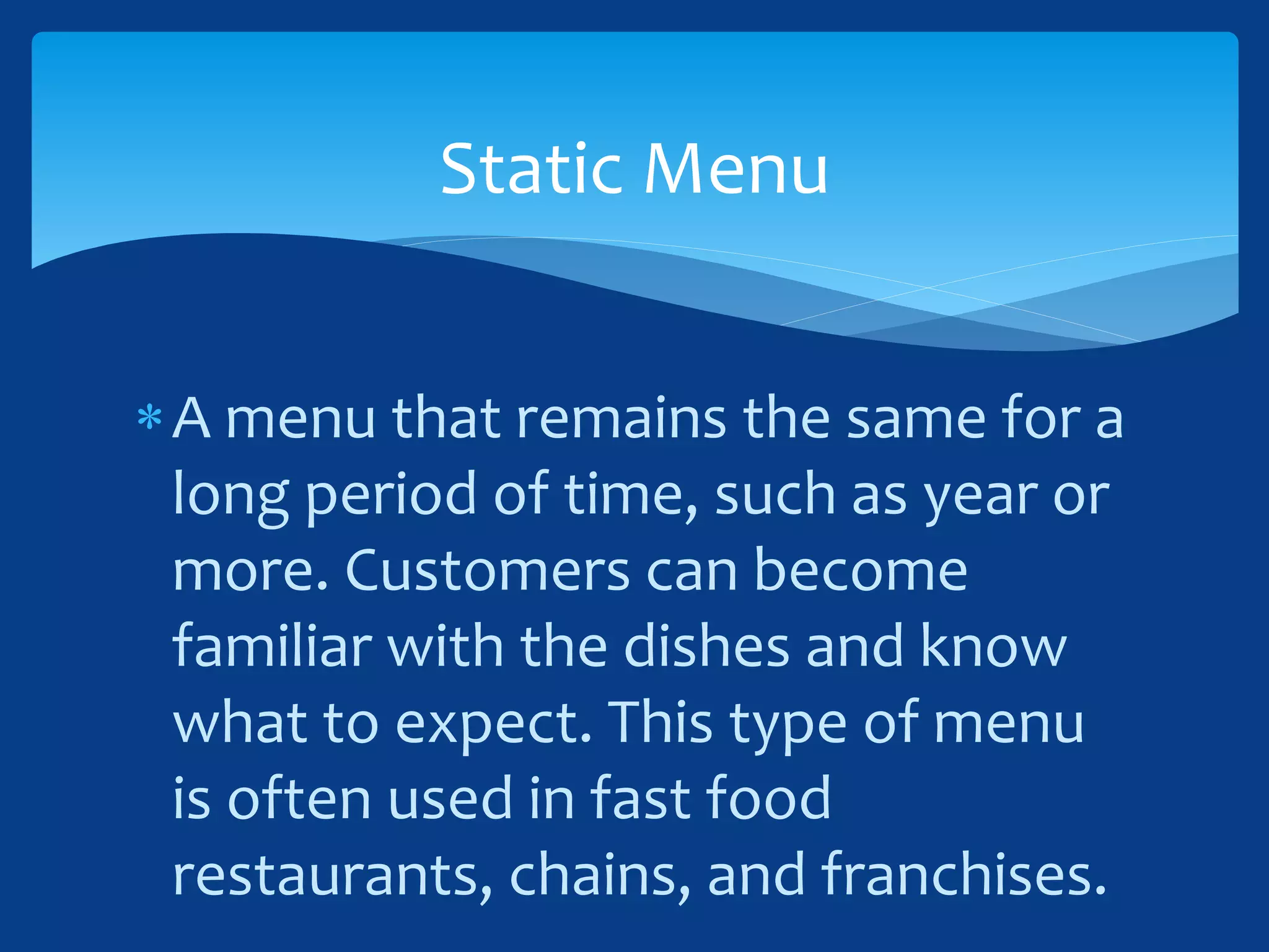 A menu that remains the same for a
long period of time, such as year or
more. Customers can become
familiar with the dishes and know
what to expect. This type of menu
is often used in fast food
restaurants, chains, and franchises.
Static Menu
 