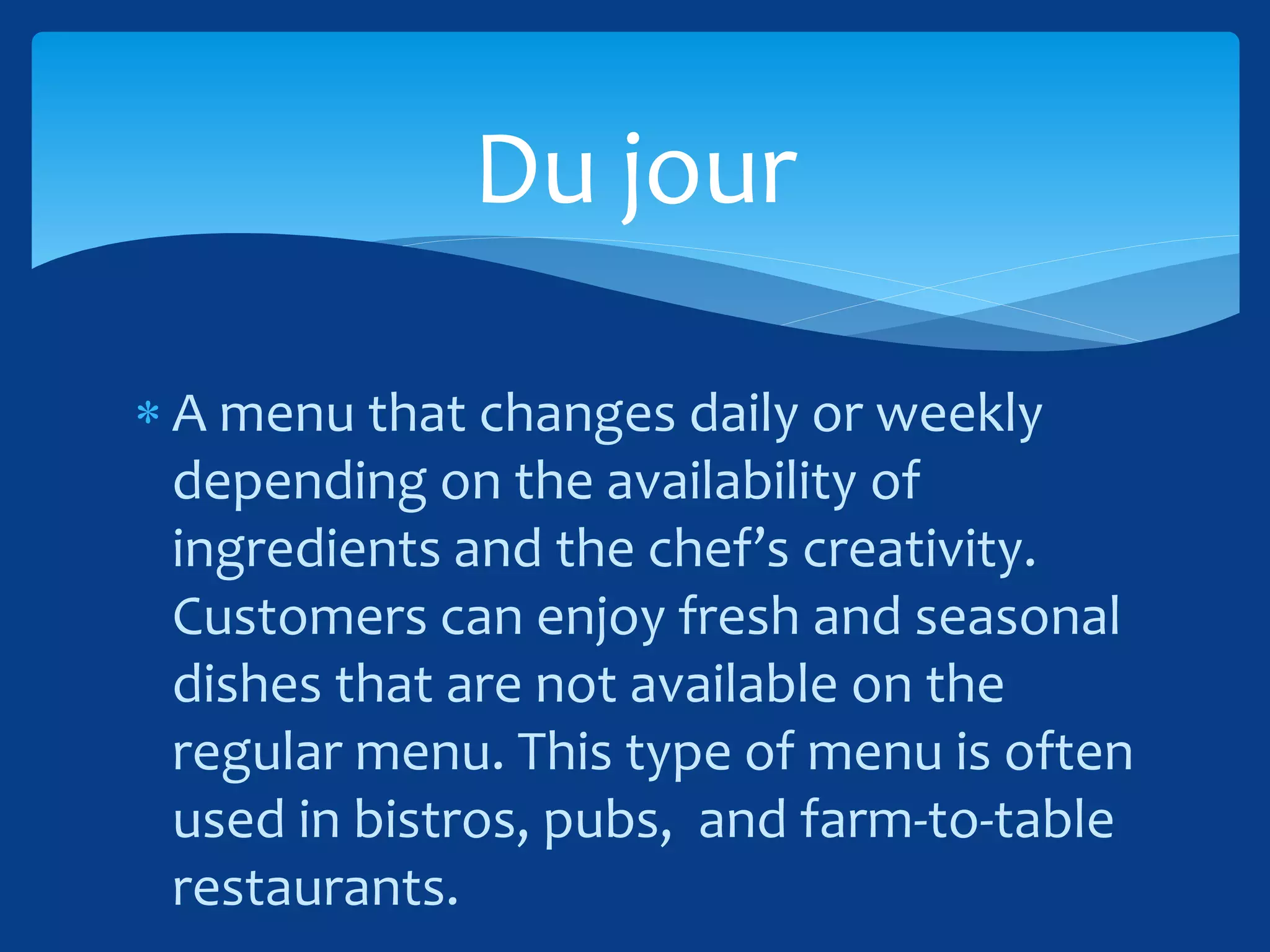  A menu that changes daily or weekly
depending on the availability of
ingredients and the chef’s creativity.
Customers can enjoy fresh and seasonal
dishes that are not available on the
regular menu. This type of menu is often
used in bistros, pubs, and farm-to-table
restaurants.
Du jour
 