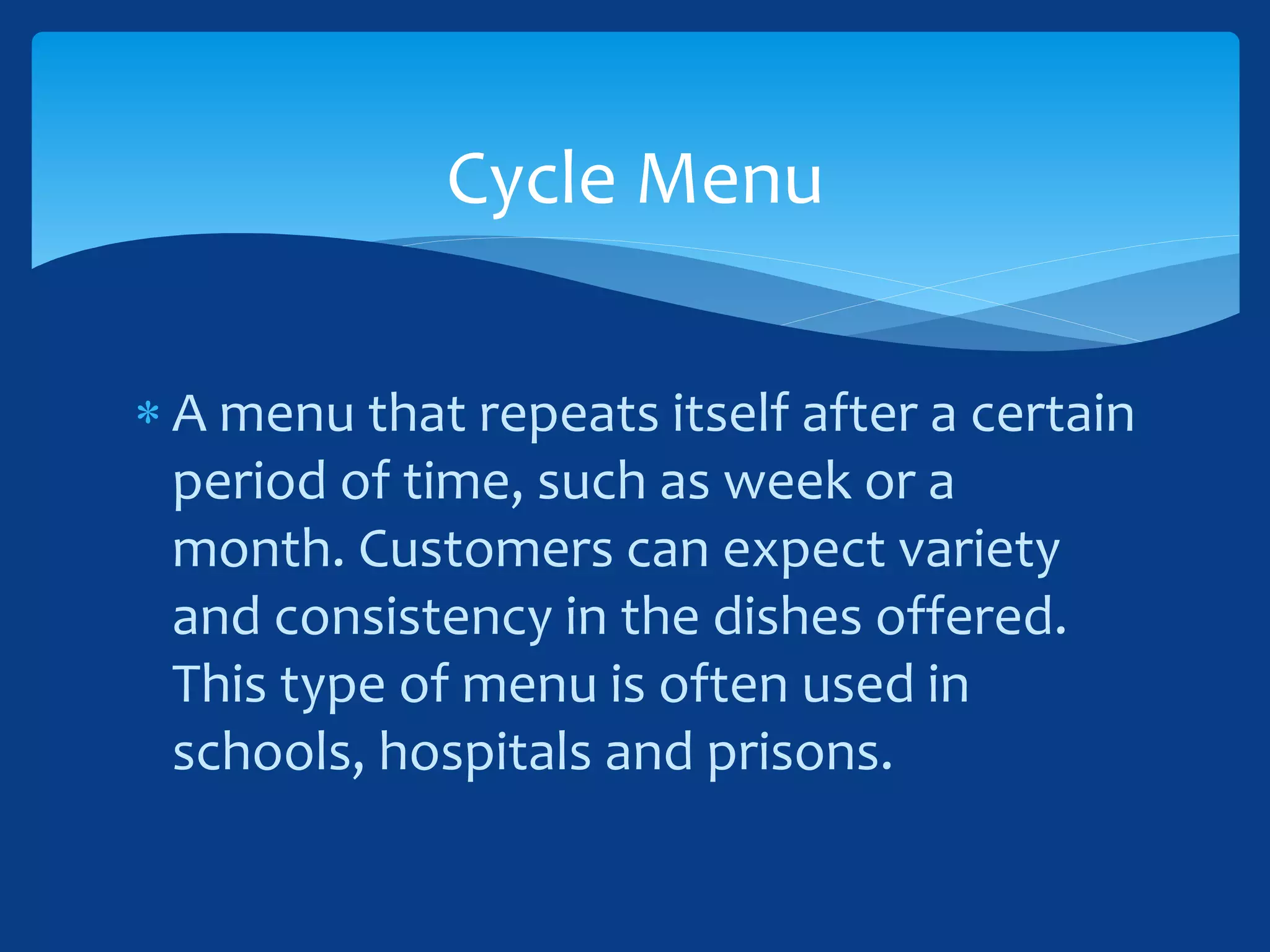  A menu that repeats itself after a certain
period of time, such as week or a
month. Customers can expect variety
and consistency in the dishes offered.
This type of menu is often used in
schools, hospitals and prisons.
Cycle Menu
 