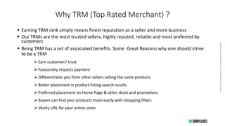 PropertyofCluesNetworkPvt.Ltd.-Strictlyprivate&confidentialPropertyofCluesNetworkPvt.Ltd.-Strictlyprivate&confidential
Why TRM (Top Rated Merchant) ?
 Earning TRM rank simply means finest reputation as a seller and more business
 Our TRMs are the most trusted sellers, highly reputed, reliable and most preferred by
customers
 Being TRM has a set of associated benefits. Some Great Reasons why one should strive
to be a TRM
 Earn customers' trust
 Favourably impacts payment
 Differentiates you from other sellers selling the same products
 Better placement in product listing search results
 Preferred placement on Home Page & other deals and promotions
 Buyers can find your products more easily with shopping filters
 Vanity URL for your online store
 