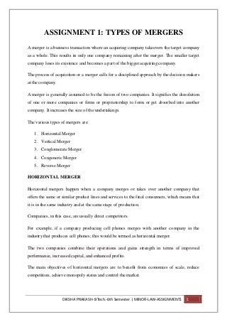 DIKSHA PRAKASH- BTech.-6th Semester | MINOR-LAW-ASSIGNMENT1 1
ASSIGNMENT 1: TYPES OF MERGERS
A merger is a business transaction where an acquiring company takeovers the target company
as a whole. This results in only one company remaining after the merger. The smaller target
company loses its existence and becomes a part of the bigger acquiring company.
The process of acquisition or a merger calls for a disciplined approach by the decision makers
at the company.
A merger is generally assumed to be the fusion of two companies. It signifies the dissolution
of one or more companies or firms or proprietorship to form or get absorbed into another
company. It increases the size of the undertakings.
The various types of mergers are:
1. Horizontal Merger
2. Vertical Merger
3. Conglomerate Merger
4. Congeneric Merger
5. Reverse Merger
HORIZONTAL MERGER
Horizontal mergers happen when a company merges or takes over another company that
offers the same or similar product lines and services to the final consumers, which means that
it is in the same industry and at the same stage of production.
Companies, in this case, are usually direct competitors.
For example, if a company producing cell phones merges with another company in the
industry that produces cell phones; this would be termed as horizontal merger.
The two companies combine their operations and gains strength in terms of improved
performance, increased capital, and enhanced profits.
The main objectives of horizontal mergers are to benefit from economies of scale, reduce
competition, achieve monopoly status and control the market.
 