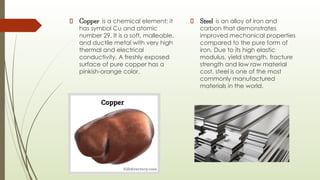 Copper is a chemical element; it
has symbol Cu and atomic
number 29. It is a soft, malleable,
and ductile metal with very high
thermal and electrical
conductivity. A freshly exposed
surface of pure copper has a
pinkish-orange color.
Steel is an alloy of iron and
carbon that demonstrates
improved mechanical properties
compared to the pure form of
iron. Due to its high elastic
modulus, yield strength, fracture
strength and low raw material
cost, steel is one of the most
commonly manufactured
materials in the world.
 