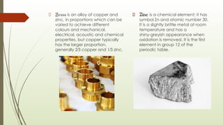 Brass is an alloy of copper and
zinc, in proportions which can be
varied to achieve different
colours and mechanical,
electrical, acoustic and chemical
properties, but copper typically
has the larger proportion,
generally 2⁄3 copper and 1⁄3 zinc.
Zinc is a chemical element; it has
symbol Zn and atomic number 30.
It is a slightly brittle metal at room
temperature and has a
shiny-greyish appearance when
oxidation is removed. It is the first
element in group 12 of the
periodic table.
 