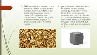 Gold is a chemical element; it has
chemical symbol Au and atomic
number 79. In its pure form, it is a
bright, slightly orange-yellow,
dense, soft, malleable, and
ductile metal. Chemically, gold is
a transition metal, a group 11
element, and one of the noble
metals.
Lead is a chemical element with
the symbol Pb and atomic
number 82. It is a heavy metal,
denser than most common
materials. Lead is soft, malleable,
and has a relatively low melting
point. When freshly cut, it appears
shiny gray with a bluish tint, but
tarnishes to dull gray on exposure
to air.
 