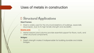 Uses of metals in construction
Structural Applications
Steel Frames:
Steel is widely used for the structural skeletons of buildings, especially
skyscrapers, due to its high tensile strength and durability.
Beams and Columns :
Metal I-beams and columns provide essential support for floors, roofs, and
other structural components.
Bridges:
Steel's strength makes it indispensable for building durable and stable
bridges.
 
