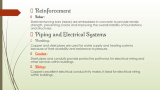 Reinforcement
Rebar :
Steel reinforcing bars (rebar) are embedded in concrete to provide tensile
strength, preventing cracks and improving the overall stability of foundations
and structures.
Piping and Electrical Systems
Plumbing:
Copper and steel pipes are used for water supply and heating systems
because of their durability and resistance to pressure.
Conduit :
Steel pipes and conduits provide protective pathways for electrical wiring and
other services within buildings.
Wiring :
Copper's excellent electrical conductivity makes it ideal for electrical wiring
within buildings.
 