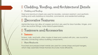 Cladding, Rooﬁng, and Architectural Details
Cladding and Rooﬁng:
Steel and aluminum sheets are used for durable, corrosion-resistant, and aesthetic
roofing and wall cladding on industrial, commercial, and residential buildings.
Decorative Features:
Metals like brass (an alloy of copper and zinc) are used for door handles, hinges, and
other decorative fittings, notes Metal Supermarkets.
Fasteners and Accessories
Fasteners :
Screws, nails, and bolts, often made of steel and coated with zinc, are crucial for
securely connecting various building components.
Sheet Metalwork:
Punched and pressed sheet metals are used for corner straps and joist hangers,
which help assemble timber-framed structures more efficiently.
 