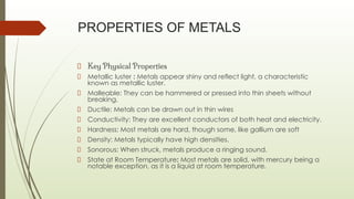 PROPERTIES OF METALS
Key Physical Properties
Metallic luster : Metals appear shiny and reflect light, a characteristic
known as metallic luster.
Malleable: They can be hammered or pressed into thin sheets without
breaking.
Ductile: Metals can be drawn out in thin wires
Conductivity: They are excellent conductors of both heat and electricity.
Hardness: Most metals are hard, though some, like gallium are soft
Density: Metals typically have high densities.
Sonorous: When struck, metals produce a ringing sound.
State at Room Temperature: Most metals are solid, with mercury being a
notable exception, as it is a liquid at room temperature.
 