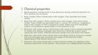 Chemical properties
Electropositive: metals tends to lose electrons during chemical reactions to
form positive ions (cations)
Basic Oxides: When metals react with oxygen, they typically form basic
oxides.
Reaction with oxygen: When metals react with oxygen, they form metal
oxides. These oxides are generally basic in nature. For instance, magnesium
reacts with oxygen to form magnesium oxide. Highly reactive metals like
sodium and potassium ignite easily in the presence of air.
Reaction with water: Many metals react with water to form metal hydroxides
or oxides and release hydrogen gas. Reactive metals like sodium react
vigorously with water, while less reactive metals may only react with steam.
Reaction with acids: Most metals react with dilute acids to produce a metal
salt and hydrogen gas. However, the speed of this reaction varies
depending on the metal's reactivity.
Reaction with other metal salts: A more reactive metal can displace a less
reactive metal from its salt solution. This is known as a displacement reaction.
 