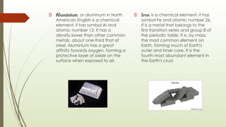 Aluminium or aluminum in North
American English is a chemical
element; it has symbol Al and
atomic number 13. It has a
density lower than other common
metals, about one-third that of
steel. Aluminium has a great
affinity towards oxygen, forming a
protective layer of oxide on the
surface when exposed to air.
Iron is a chemical element; it has
symbol Fe and atomic number 26.
It is a metal that belongs to the
first transition series and group 8 of
the periodic table. It is, by mass,
the most common element on
Earth, forming much of Earth's
outer and inner core. It is the
fourth most abundant element in
the Earth's crust.
 