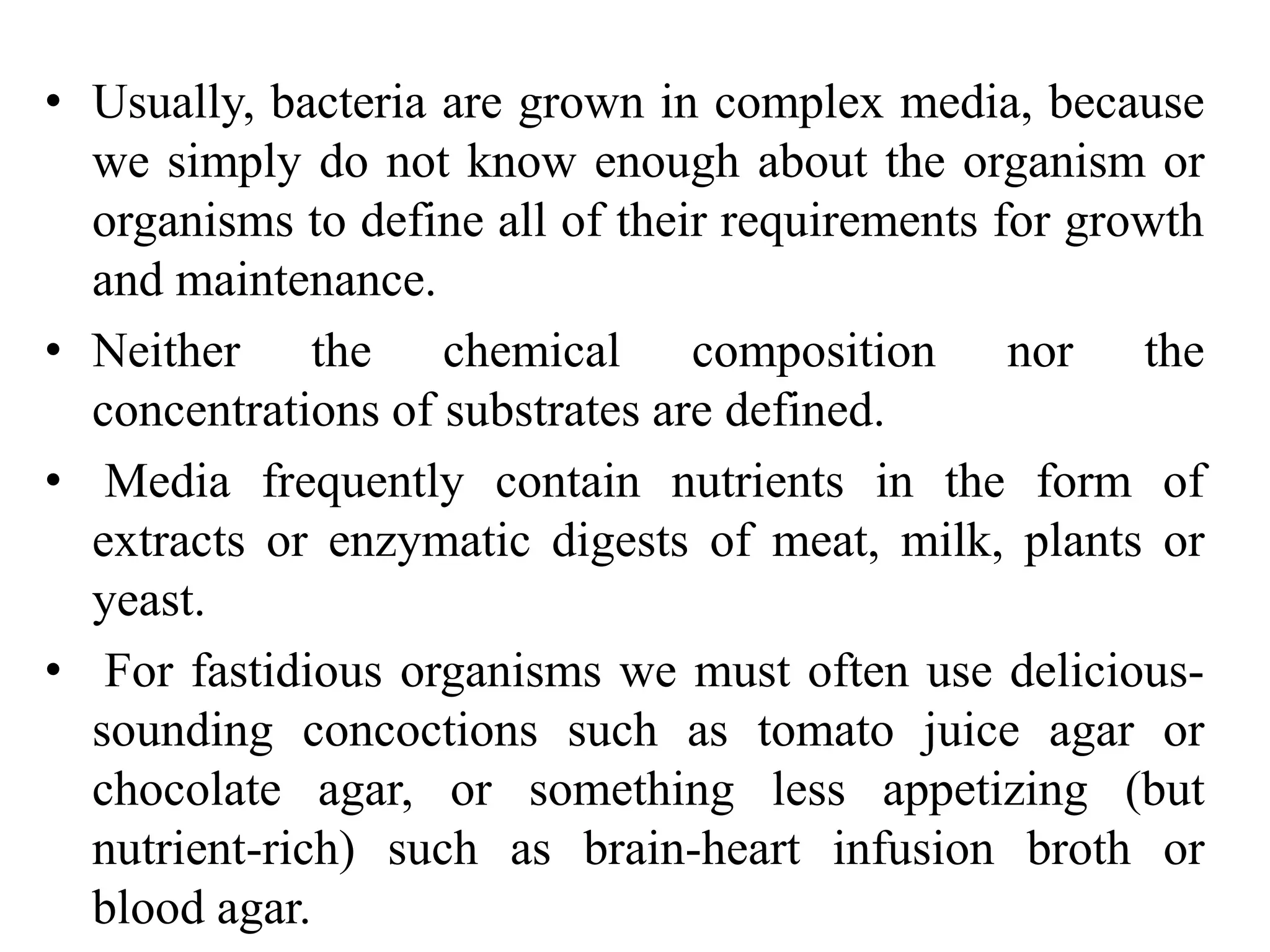 • Usually, bacteria are grown in complex media, because
we simply do not know enough about the organism or
organisms to define all of their requirements for growth
and maintenance.
• Neither the chemical composition nor the
concentrations of substrates are defined.
• Media frequently contain nutrients in the form of
extracts or enzymatic digests of meat, milk, plants or
yeast.
• For fastidious organisms we must often use delicious-
sounding concoctions such as tomato juice agar or
chocolate agar, or something less appetizing (but
nutrient-rich) such as brain-heart infusion broth or
blood agar.
 