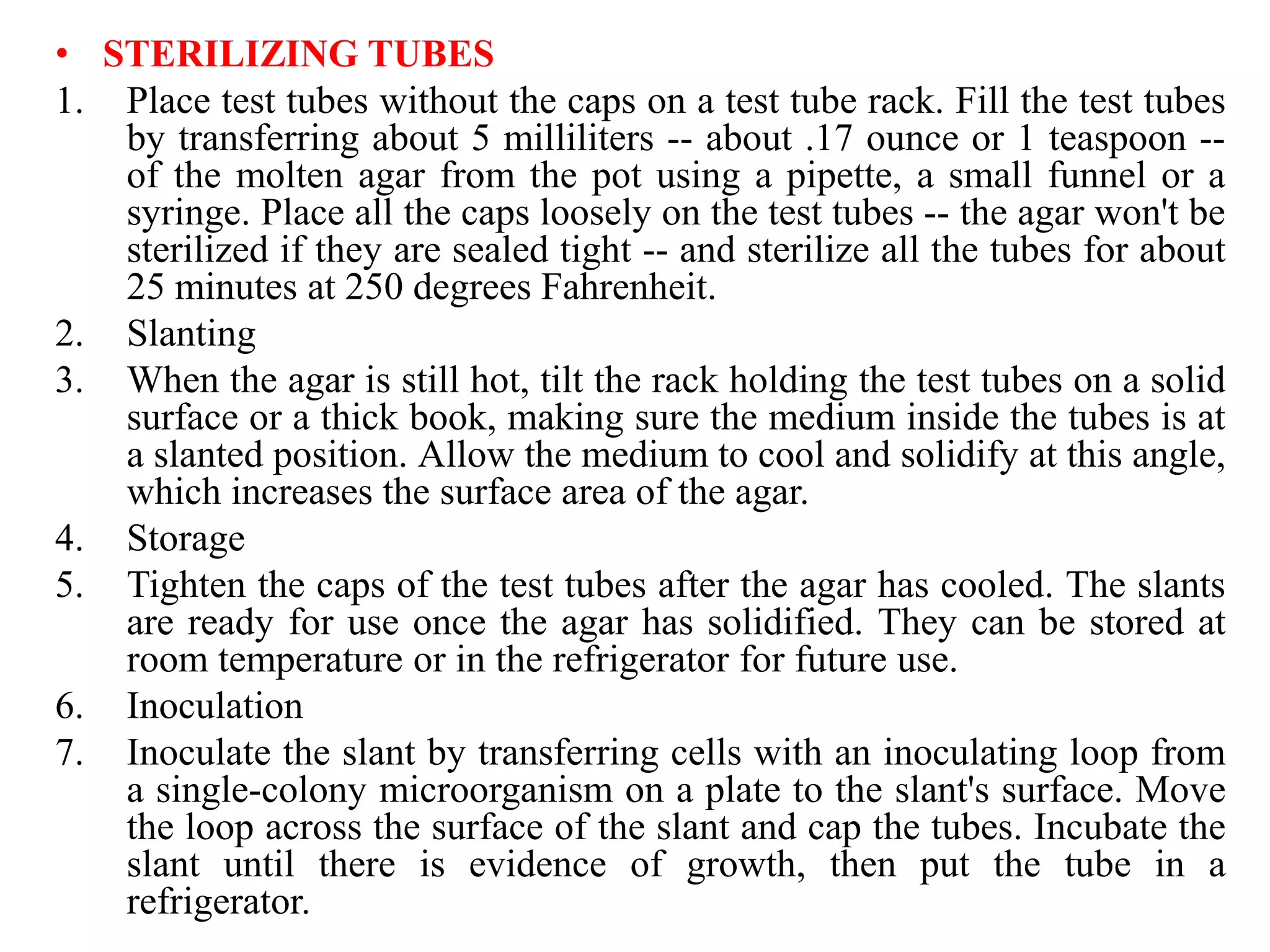 • STERILIZING TUBES
1. Place test tubes without the caps on a test tube rack. Fill the test tubes
by transferring about 5 milliliters -- about .17 ounce or 1 teaspoon --
of the molten agar from the pot using a pipette, a small funnel or a
syringe. Place all the caps loosely on the test tubes -- the agar won't be
sterilized if they are sealed tight -- and sterilize all the tubes for about
25 minutes at 250 degrees Fahrenheit.
2. Slanting
3. When the agar is still hot, tilt the rack holding the test tubes on a solid
surface or a thick book, making sure the medium inside the tubes is at
a slanted position. Allow the medium to cool and solidify at this angle,
which increases the surface area of the agar.
4. Storage
5. Tighten the caps of the test tubes after the agar has cooled. The slants
are ready for use once the agar has solidified. They can be stored at
room temperature or in the refrigerator for future use.
6. Inoculation
7. Inoculate the slant by transferring cells with an inoculating loop from
a single-colony microorganism on a plate to the slant's surface. Move
the loop across the surface of the slant and cap the tubes. Incubate the
slant until there is evidence of growth, then put the tube in a
refrigerator.
 