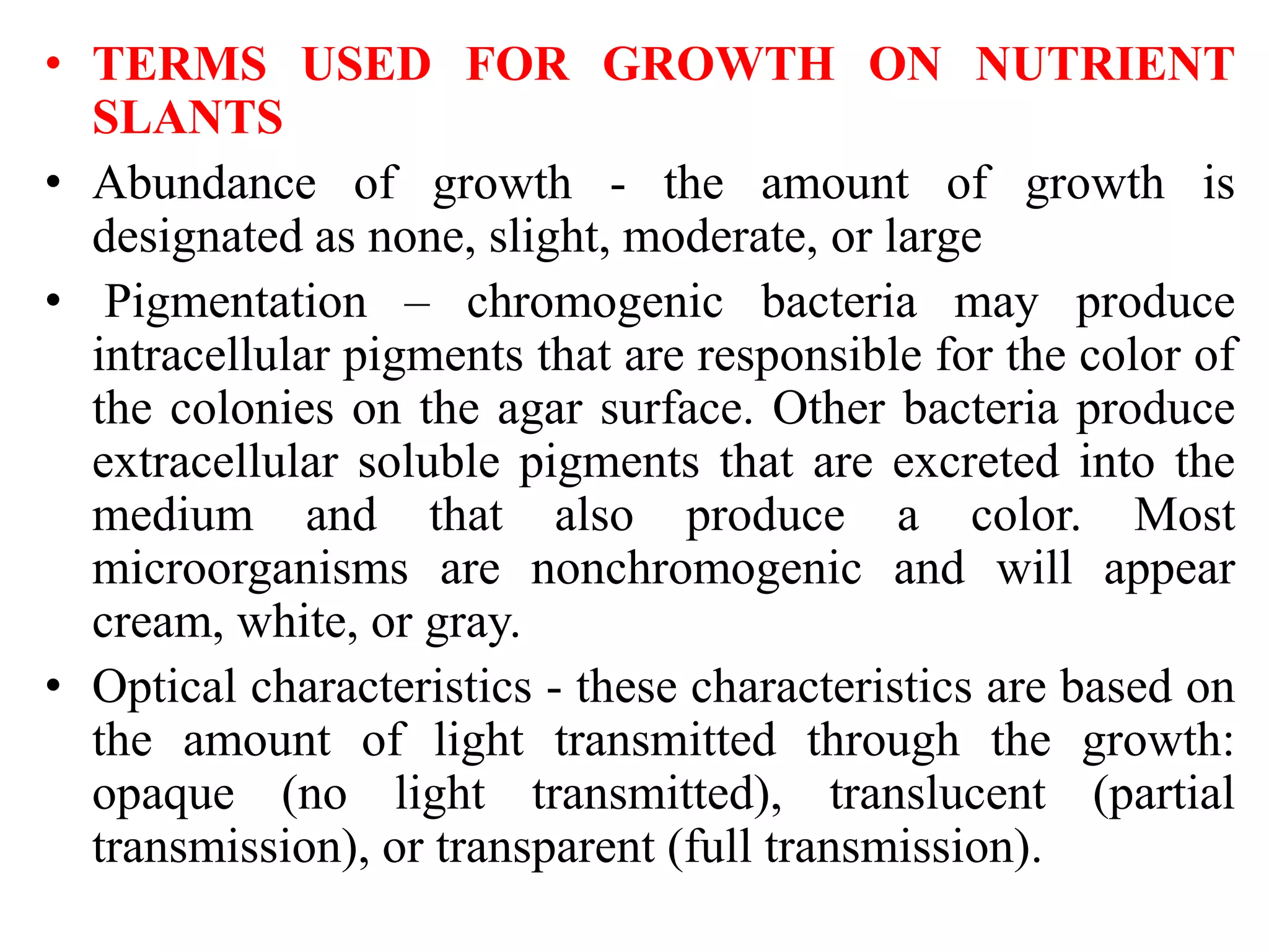 • TERMS USED FOR GROWTH ON NUTRIENT
SLANTS
• Abundance of growth - the amount of growth is
designated as none, slight, moderate, or large
• Pigmentation – chromogenic bacteria may produce
intracellular pigments that are responsible for the color of
the colonies on the agar surface. Other bacteria produce
extracellular soluble pigments that are excreted into the
medium and that also produce a color. Most
microorganisms are nonchromogenic and will appear
cream, white, or gray.
• Optical characteristics - these characteristics are based on
the amount of light transmitted through the growth:
opaque (no light transmitted), translucent (partial
transmission), or transparent (full transmission).
 
