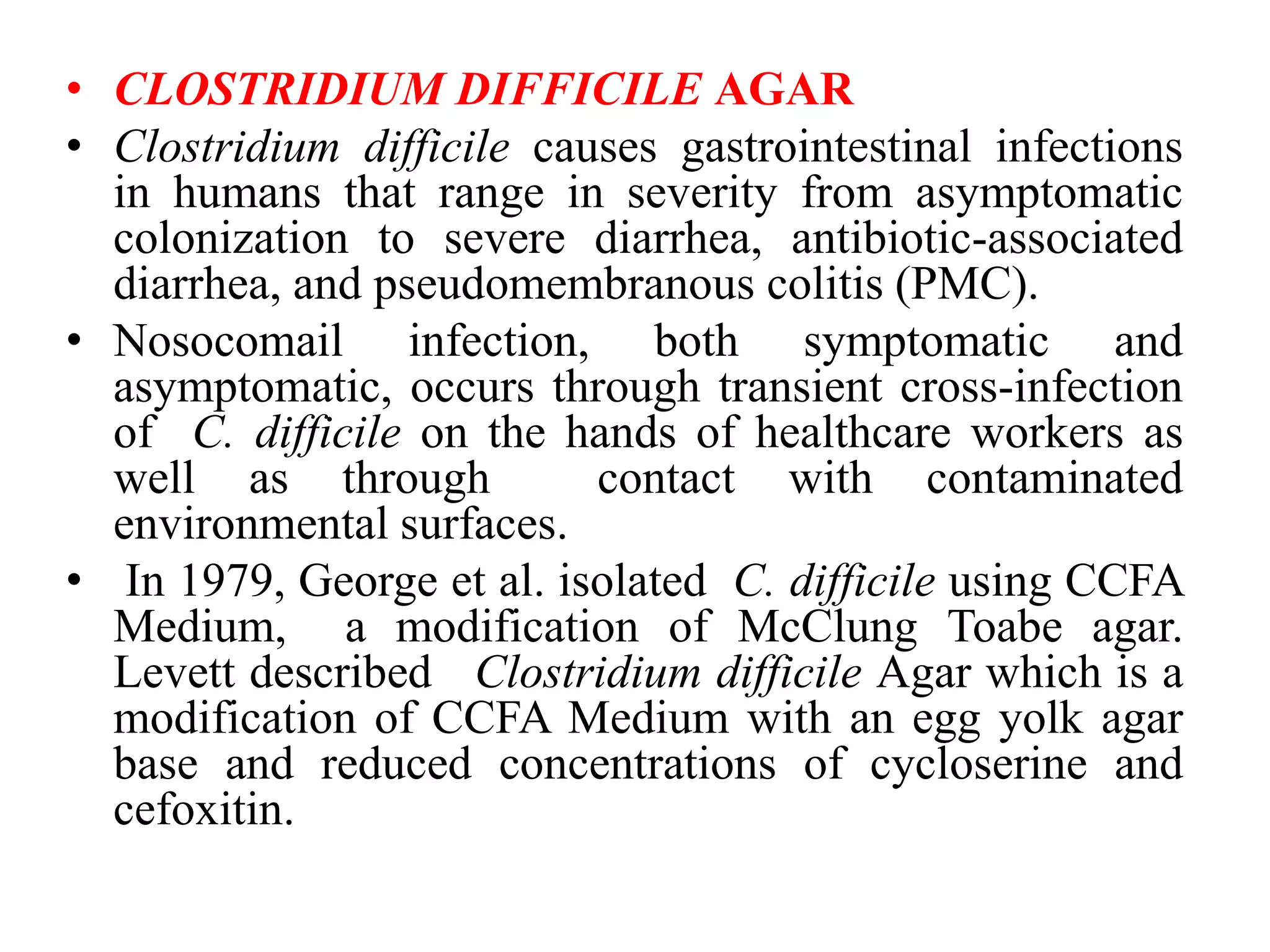 • CLOSTRIDIUM DIFFICILE AGAR
• Clostridium difficile causes gastrointestinal infections
in humans that range in severity from asymptomatic
colonization to severe diarrhea, antibiotic-associated
diarrhea, and pseudomembranous colitis (PMC).
• Nosocomail infection, both symptomatic and
asymptomatic, occurs through transient cross-infection
of C. difficile on the hands of healthcare workers as
well as through contact with contaminated
environmental surfaces.
• In 1979, George et al. isolated C. difficile using CCFA
Medium, a modification of McClung Toabe agar.
Levett described Clostridium difficile Agar which is a
modification of CCFA Medium with an egg yolk agar
base and reduced concentrations of cycloserine and
cefoxitin.
 