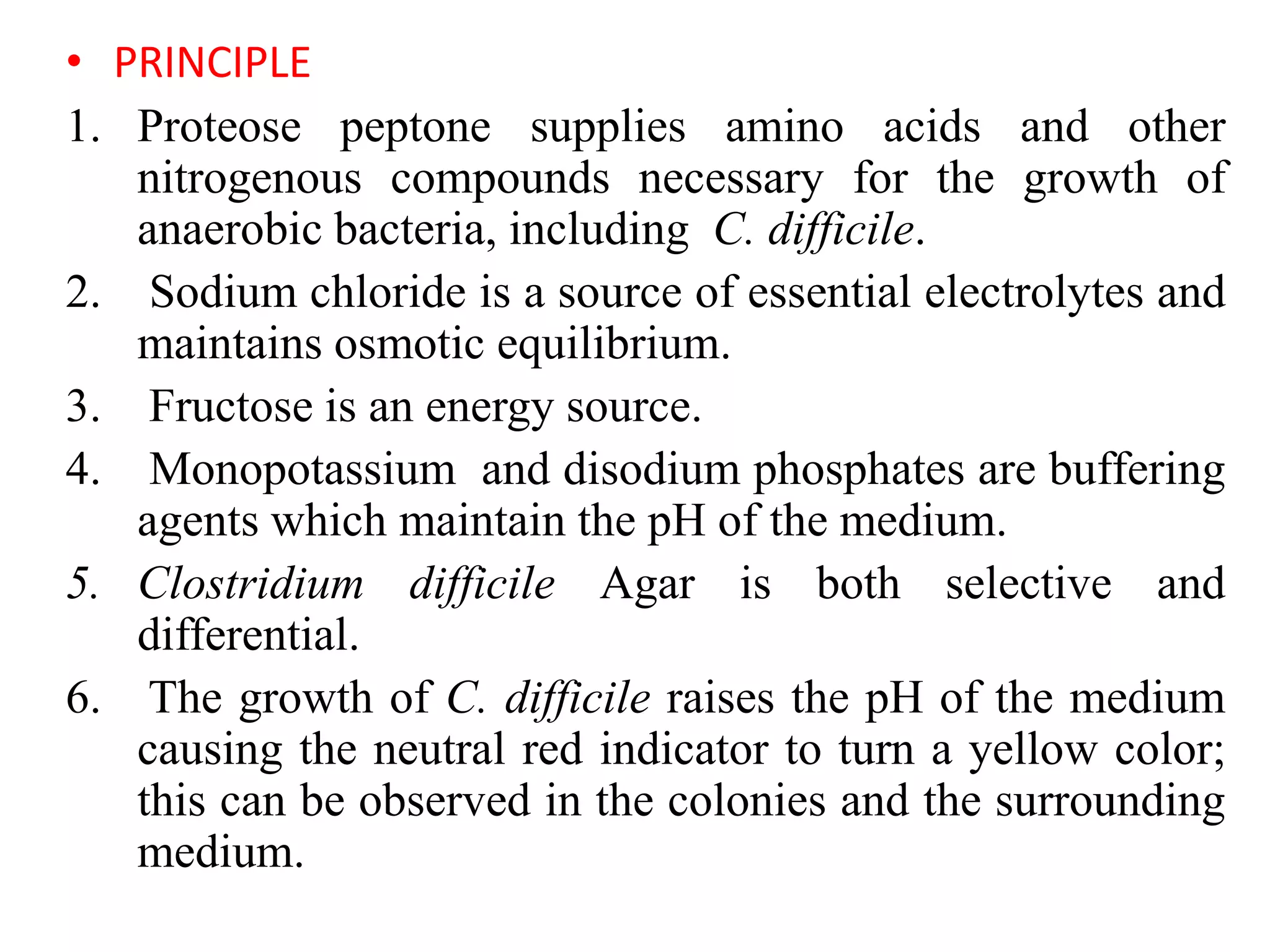• PRINCIPLE
1. Proteose peptone supplies amino acids and other
nitrogenous compounds necessary for the growth of
anaerobic bacteria, including C. difficile.
2. Sodium chloride is a source of essential electrolytes and
maintains osmotic equilibrium.
3. Fructose is an energy source.
4. Monopotassium and disodium phosphates are buffering
agents which maintain the pH of the medium.
5. Clostridium difficile Agar is both selective and
differential.
6. The growth of C. difficile raises the pH of the medium
causing the neutral red indicator to turn a yellow color;
this can be observed in the colonies and the surrounding
medium.
 