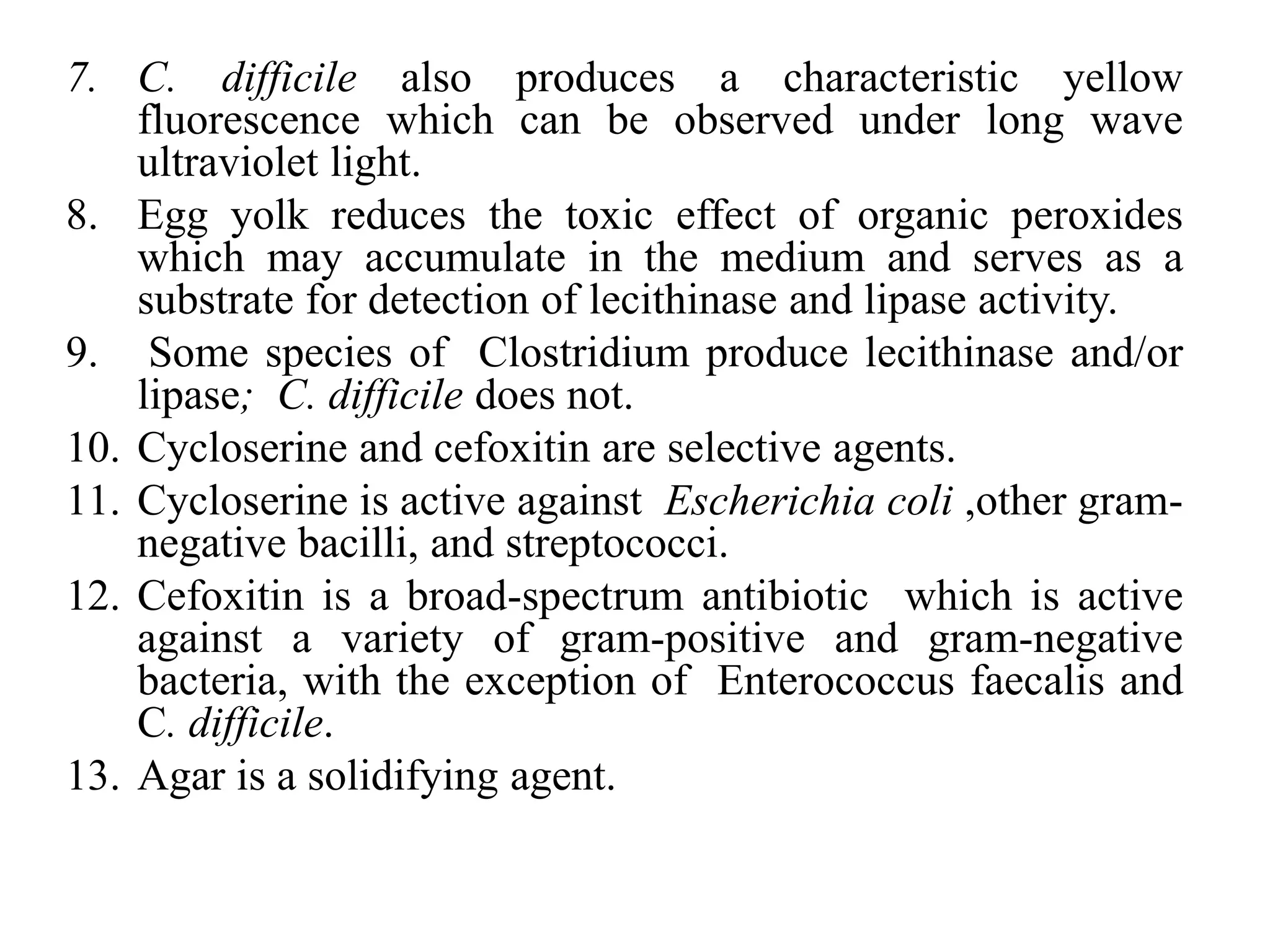 7. C. difficile also produces a characteristic yellow
fluorescence which can be observed under long wave
ultraviolet light.
8. Egg yolk reduces the toxic effect of organic peroxides
which may accumulate in the medium and serves as a
substrate for detection of lecithinase and lipase activity.
9. Some species of Clostridium produce lecithinase and/or
lipase; C. difficile does not.
10. Cycloserine and cefoxitin are selective agents.
11. Cycloserine is active against Escherichia coli ,other gram-
negative bacilli, and streptococci.
12. Cefoxitin is a broad-spectrum antibiotic which is active
against a variety of gram-positive and gram-negative
bacteria, with the exception of Enterococcus faecalis and
C. difficile.
13. Agar is a solidifying agent.
 
